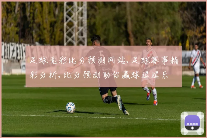 足球竞彩比分预测网站,足球赛事精彩分析,比分预测助你赢球逗逗乐